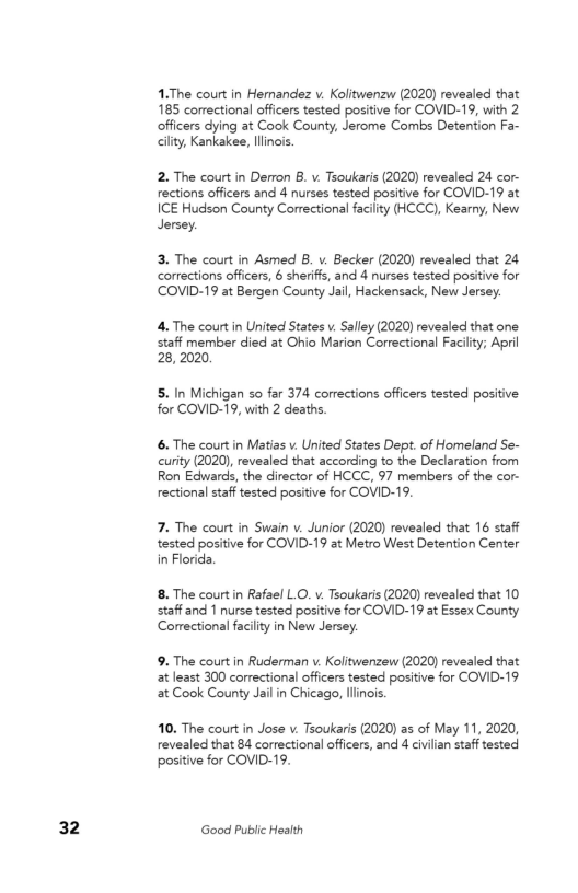 32

4.The court in Hernandez v. Kolitwenzw (2020) revealed that
185 correctional officers tested positive for COVID-19, with 2
‘officers dying at Cook County, Jerome Combs Detention Fa-
Gilty, Kankakee, linois.

2. The court in Derron B. v. Tsoukaris (2020) revealed 24 cor-
rections officers and 4 nurses tested positive for COVID-19 at
ICE Hudson County Correctional facility (HCCC), Kearny, New
Jersey.

13. The court in Asmed B. v. Becker (2020) revealed that 24
corrections officers, 6 sheriff and 4 nurses tested positive for
COVID-19 at Bergen County Jal, Hackensack, New Jersey.

‘4, The court in United States v. Salley (2020) revealed that one
staff member died at Ohio Marion Correctional Facility; April
28, 2020

5. In Michigan so far 374 corrections officers tested positive
for COVID-19, with 2 deaths

6. The court in Matias v. United States Dept. of Homeland Se-
curity (2020), revealed that according to the Declaration from
Ron Edwards, the director of HCCC, 97 members of the cor-
rectional staff tested positive for COVID-19,

7. The court in Swain v. Junior (2020) revealed that 16 staff
tested positive for COVID-19 at Metro West Detention Center
in Florida,

18. The court in Rafael L.O. v. Tsoukaris (2020) revealed that 10,
staff and 1 nurse tested positive for COVID-19 at Essex County
Correctional facility in New Jersey.

9. The court in Ruderman v. Kolitwenzew (2020) revealed that
at least 300 correctional officers tested positive for COVID-19
‘at Cook County Jail in Chicago, Illinois.

10. The court in Jose v. Tsoukaris (2020) as of May 11, 2020,
revealed that 84 correctional officers, and 4 civilian staff tested
positive for COVID-19.

Good Public Health
